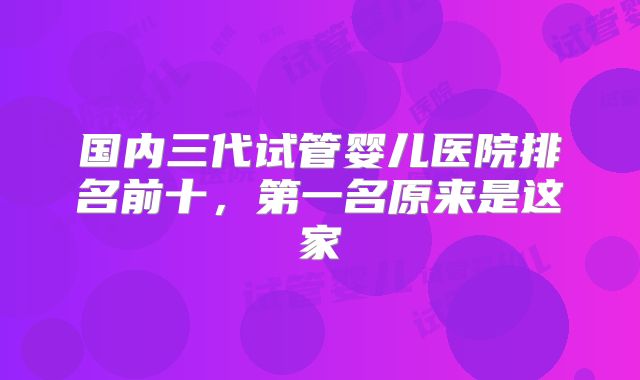 国内三代试管婴儿医院排名前十，第一名原来是这家