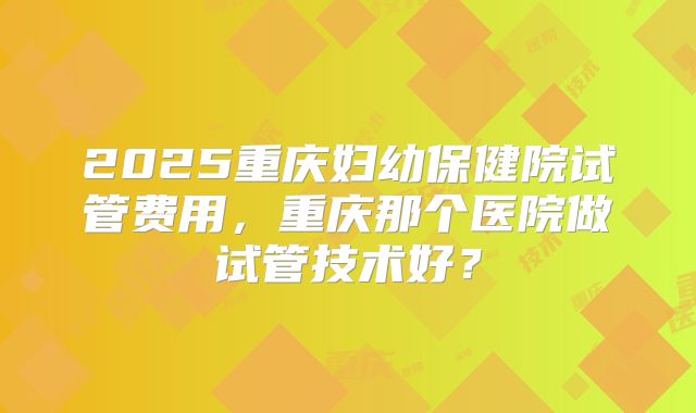 2025重庆妇幼保健院试管费用,重庆那个医院做试管技术好?