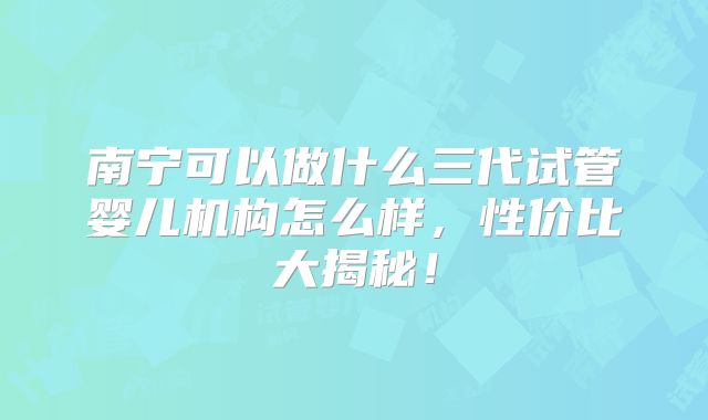 南宁可以做什么三代试管婴儿机构怎么样，性价比大揭秘！