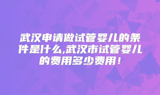 武汉申请做试管婴儿的条件是什么,武汉市试管婴儿的费用多少费用！