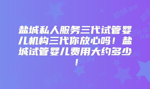 盐城私人服务三代试管婴儿机构三代你放心吗！盐城试管婴儿费用大约多少！