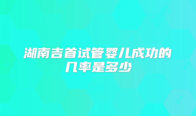 湖南吉首试管婴儿成功的几率是多少