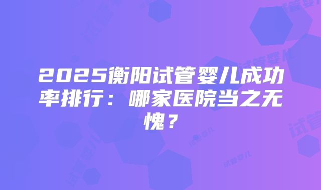 2025衡阳试管婴儿成功率排行：哪家医院当之无愧？