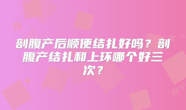 剖腹产后顺便结扎好吗？剖腹产结扎和上环哪个好三次？