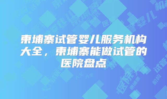 柬埔寨试管婴儿服务机构大全，柬埔寨能做试管的医院盘点