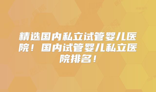 精选国内私立试管婴儿医院!国内试管婴儿私立医院排名!