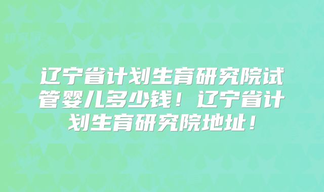 辽宁省计划生育研究院试管婴儿多少钱!辽宁省计划生育研究院地址!