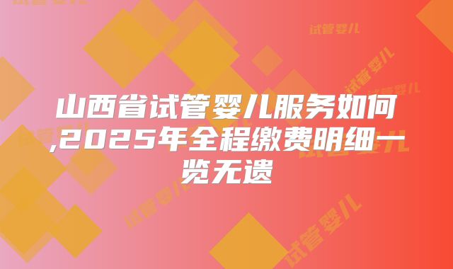 山西省试管婴儿服务如何,2025年全程缴费明细一览无遗