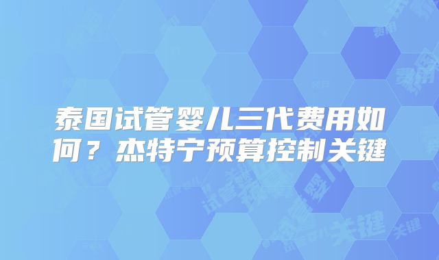 泰国试管婴儿三代费用如何?杰特宁预算控制关键