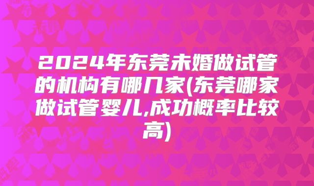 2024年东莞未婚做试管的机构有哪几家(东莞哪家做试管婴儿,成功概率比较高)