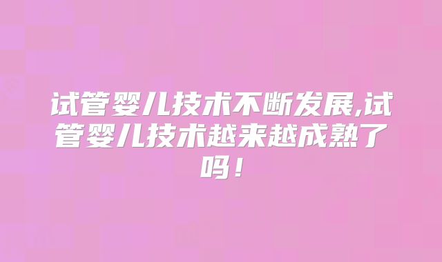 试管婴儿技术不断发展,试管婴儿技术越来越成熟了吗!