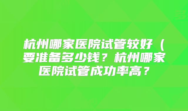 杭州哪家医院试管较好（要准备多少钱？杭州哪家医院试管成功率高？