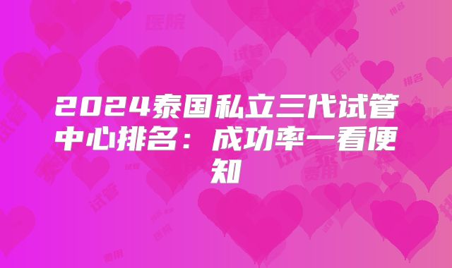 2024泰国私立三代试管中心排名：成功率一看便知