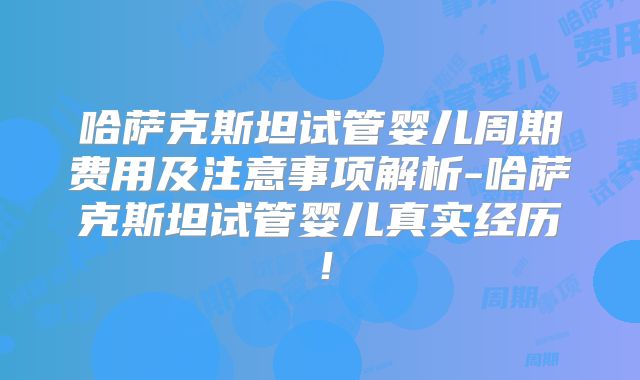 哈萨克斯坦试管婴儿周期费用及注意事项解析-哈萨克斯坦试管婴儿真实经历！