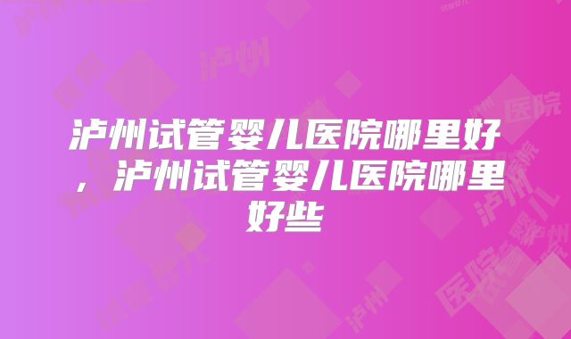 泸州试管婴儿医院哪里好，泸州试管婴儿医院哪里好些