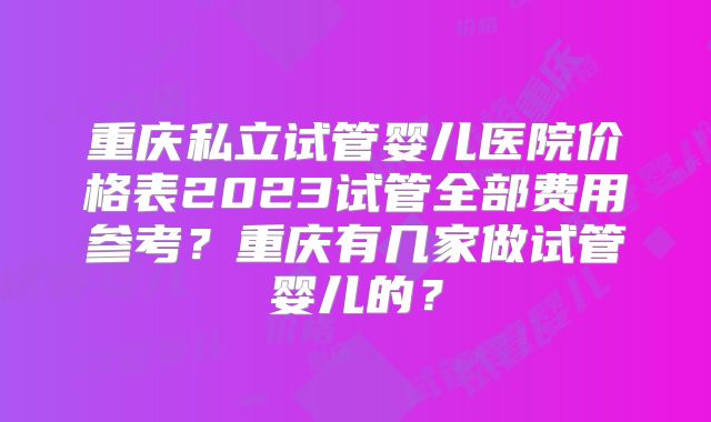 重庆私立试管婴儿医院价格表2023试管全部费用参考?重庆有几家做试管婴儿的?