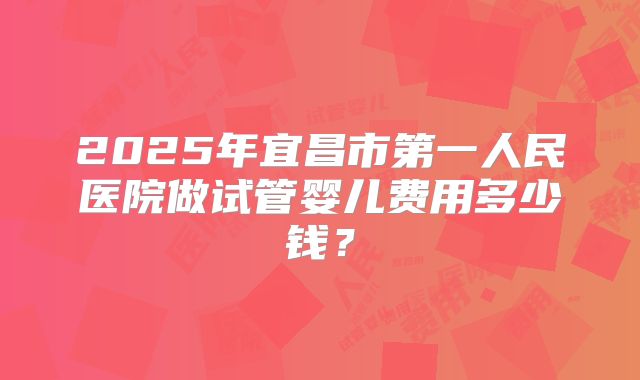 2025年宜昌市第一人民医院做试管婴儿费用多少钱？