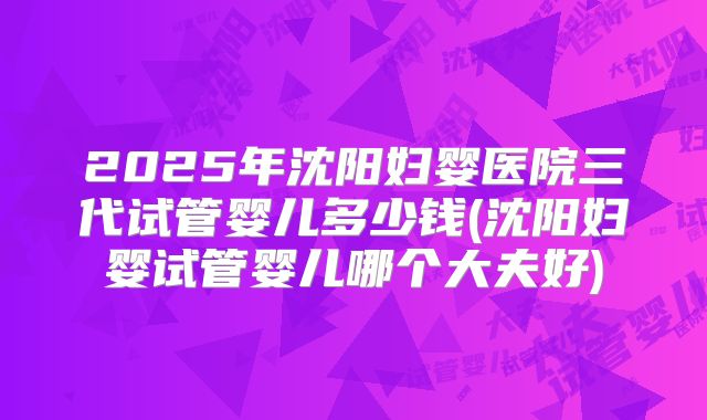 2025年沈阳妇婴医院三代试管婴儿多少钱(沈阳妇婴试管婴儿哪个大夫好)