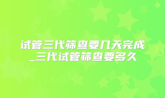 试管三代筛查要几天完成_三代试管筛查要多久
