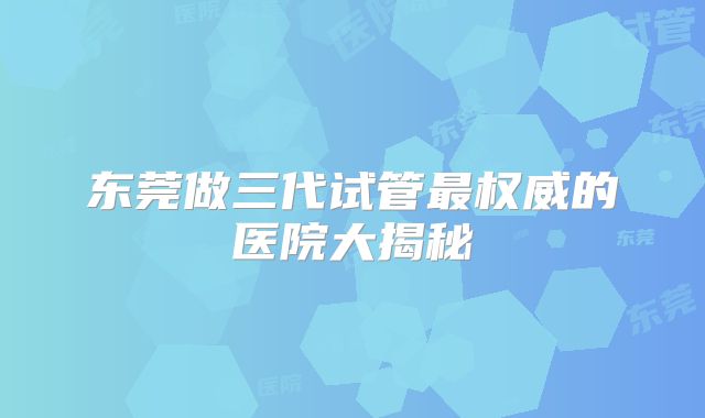 东莞做三代试管最权威的医院大揭秘