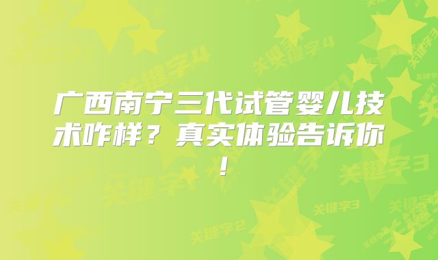 广西南宁三代试管婴儿技术咋样？真实体验告诉你！