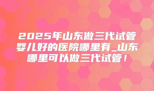 2025年山东做三代试管婴儿好的医院哪里有_山东哪里可以做三代试管!