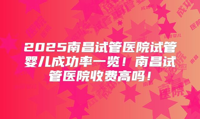 2025南昌试管医院试管婴儿成功率一览！南昌试管医院收费高吗！