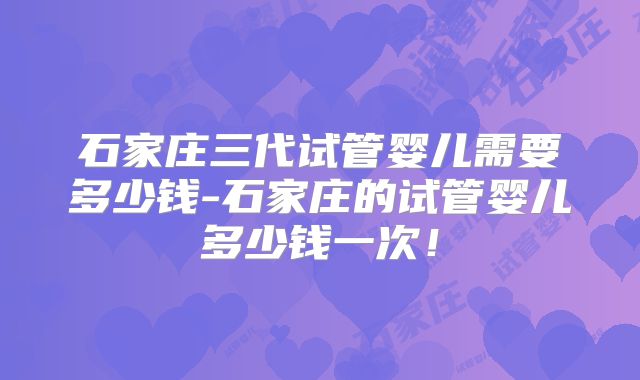 石家庄三代试管婴儿需要多少钱-石家庄的试管婴儿多少钱一次！