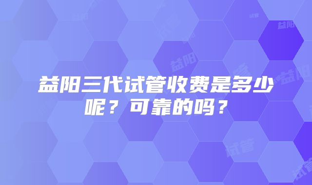 益阳三代试管收费是多少呢？可靠的吗？