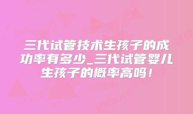 三代试管技术生孩子的成功率有多少_三代试管婴儿生孩子的概率高吗！