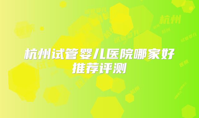 杭州试管婴儿医院哪家好推荐评测