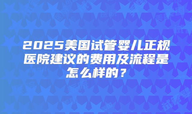 2025美国试管婴儿正规医院建议的费用及流程是怎么样的？