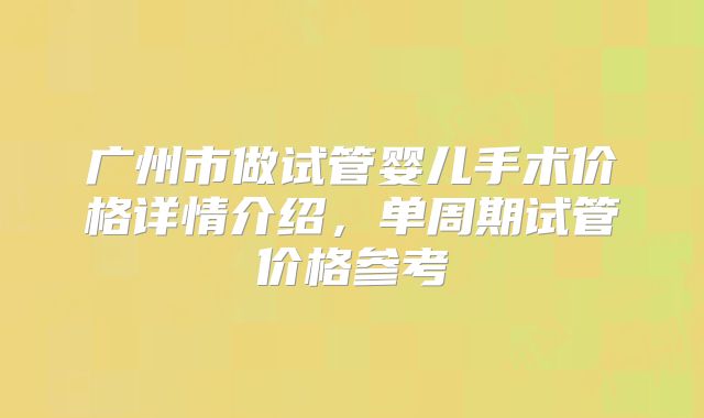 广州市做试管婴儿手术价格详情介绍，单周期试管价格参考