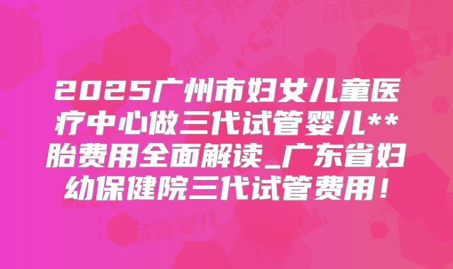 2025广州市妇女儿童医疗中心做三代试管婴儿**胎费用全面解读_广东省妇幼保健院三代试管费用！