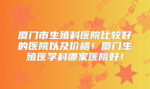 厦门市生殖科医院比较好的医院以及价格！厦门生殖医学科哪家医院好！