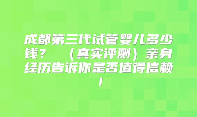 成都第三代试管婴儿多少钱? (真实评测)亲身经历告诉你是否值得信赖!