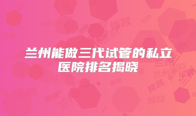 兰州能做三代试管的私立医院排名揭晓