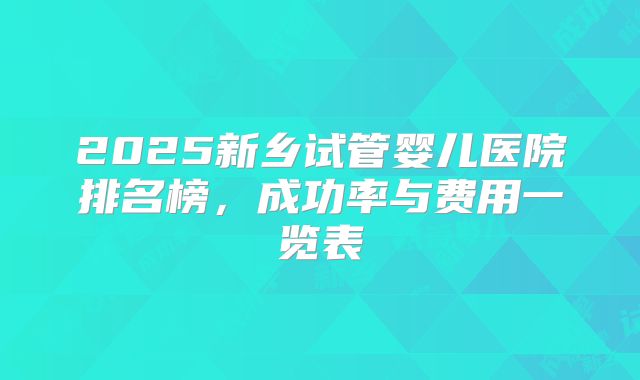 2025新乡试管婴儿医院排名榜，成功率与费用一览表