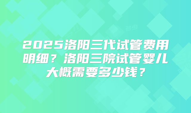 2025洛阳三代试管费用明细？洛阳三院试管婴儿大概需要多少钱？