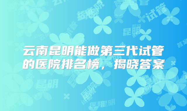 云南昆明能做第三代试管的医院排名榜,揭晓答案