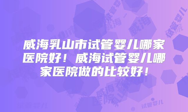 威海乳山市试管婴儿哪家医院好！威海试管婴儿哪家医院做的比较好！