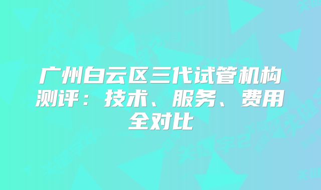 广州白云区三代试管机构测评：技术、服务、费用全对比