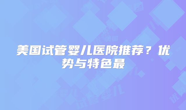 美国试管婴儿医院推荐？优势与特色最
