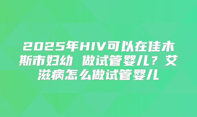 2025年HIV可以在佳木斯市妇幼 做试管婴儿？艾滋病怎么做试管婴儿