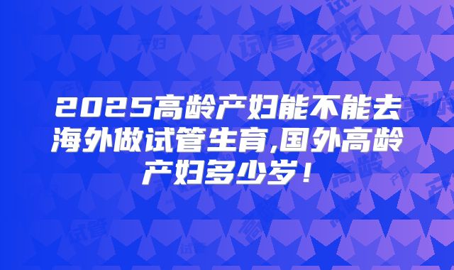 2025高龄产妇能不能去海外做试管生育,国外高龄产妇多少岁！