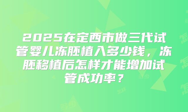 2025在定西市做三代试管婴儿冻胚植入多少钱，冻胚移植后怎样才能增加试管成功率？
