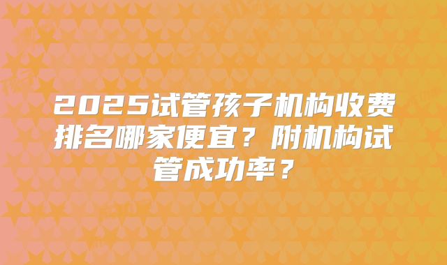 2025试管孩子机构收费排名哪家便宜？附机构试管成功率？
