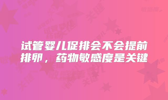 试管婴儿促排会不会提前排卵,药物敏感度是关键