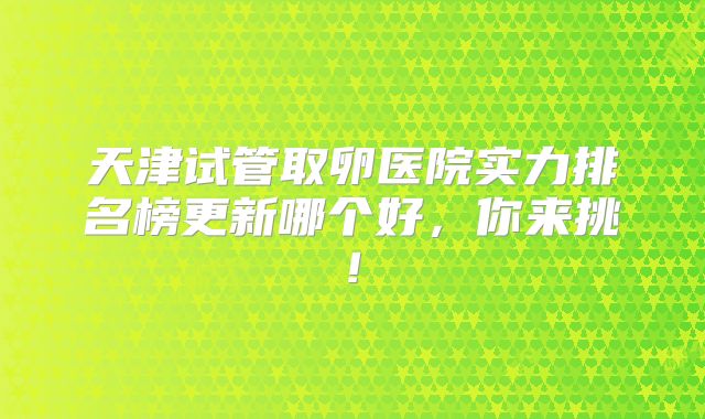 天津试管取卵医院实力排名榜更新哪个好,你来挑!
