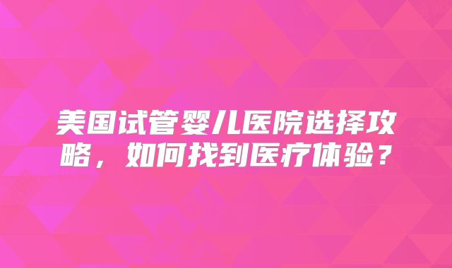 美国试管婴儿医院选择攻略,如何找到医疗体验?